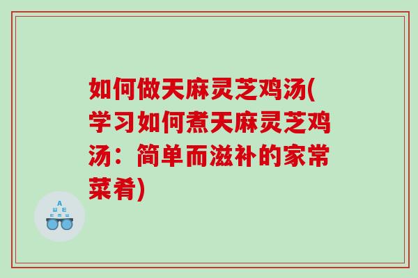 如何做天麻灵芝鸡汤(学习如何煮天麻灵芝鸡汤：简单而滋补的家常菜肴)