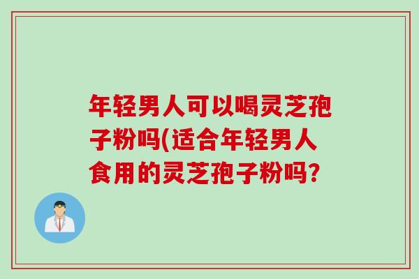 年轻男人可以喝灵芝孢子粉吗(适合年轻男人食用的灵芝孢子粉吗？