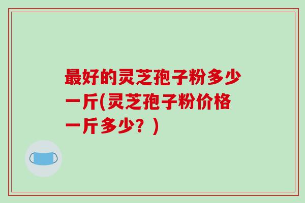 最好的灵芝孢子粉多少一斤(灵芝孢子粉价格一斤多少？)