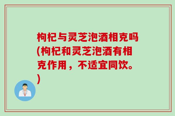 枸杞与灵芝泡酒相克吗(枸杞和灵芝泡酒有相克作用，不适宜同饮。)