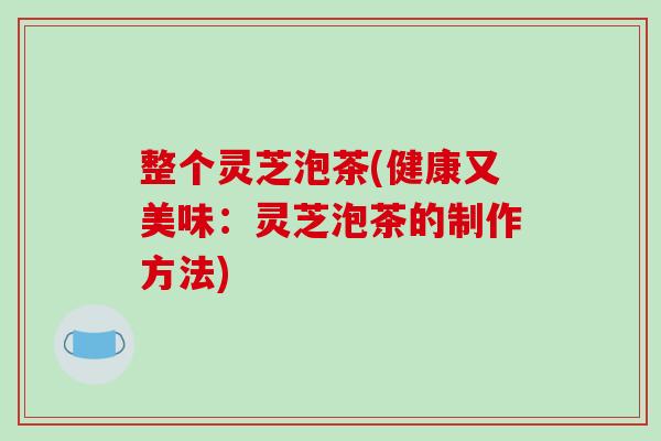 整个灵芝泡茶(健康又美味：灵芝泡茶的制作方法)