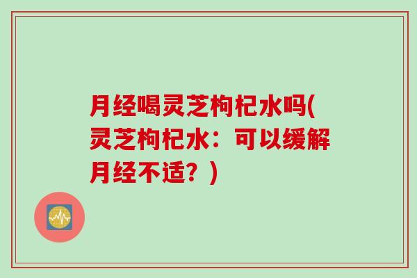 月经喝灵芝枸杞水吗(灵芝枸杞水：可以缓解月经不适？)