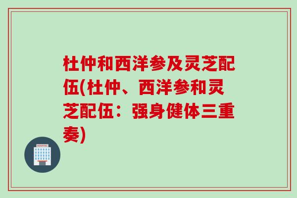 杜仲和西洋参及灵芝配伍(杜仲、西洋参和灵芝配伍：强身健体三重奏)