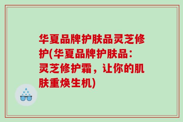 华夏品牌护肤品灵芝修护(华夏品牌护肤品:灵芝修护霜,让你的重焕生机) 华夏品牌护肤品灵芝修护(华夏品牌护肤品:灵芝修护霜,让你的重焕生机)