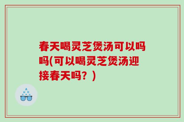 春天喝灵芝煲汤可以吗吗(可以喝灵芝煲汤迎接春天吗？)