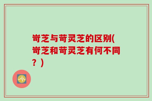 岢芝与苛灵芝的区别(岢芝和苛灵芝有何不同?) 岢芝与苛灵芝的区别(岢芝和苛灵芝有何不同?)