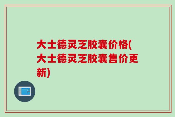 大士德灵芝胶囊价格(大士德灵芝胶囊售价更新)