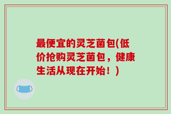 最便宜的灵芝菌包(低价抢购灵芝菌包，健康生活从现在开始！)