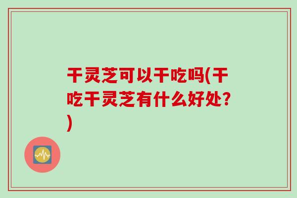 干灵芝可以干吃吗(干吃干灵芝有什么好处？)