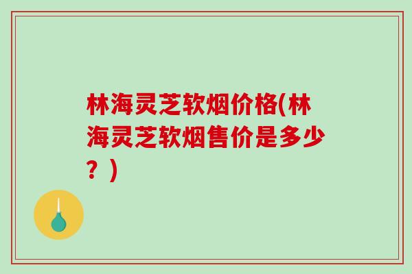 林海灵芝软烟价格(林海灵芝软烟售价是多少？)