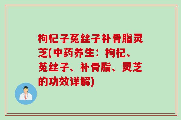枸杞子菟丝子补骨脂灵芝(中药养生：枸杞、菟丝子、补骨脂、灵芝的功效详解)