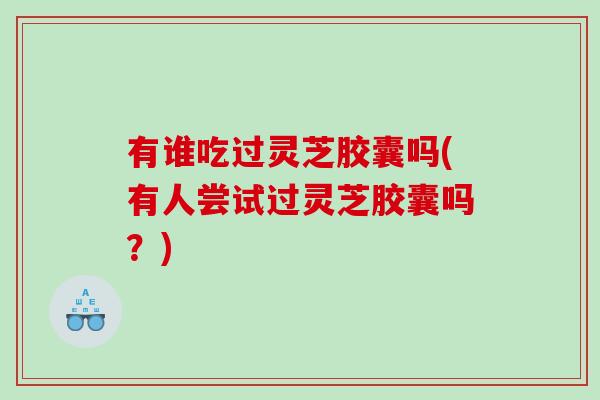 有谁吃过灵芝胶囊吗(有人尝试过灵芝胶囊吗？)