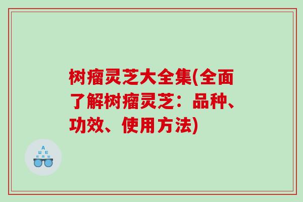 树瘤灵芝大全集(全面了解树瘤灵芝：品种、功效、使用方法)