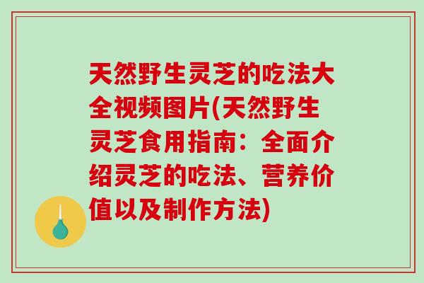 天然野生灵芝的吃法大全视频图片(天然野生灵芝食用指南：全面介绍灵芝的吃法、营养价值以及制作方法)