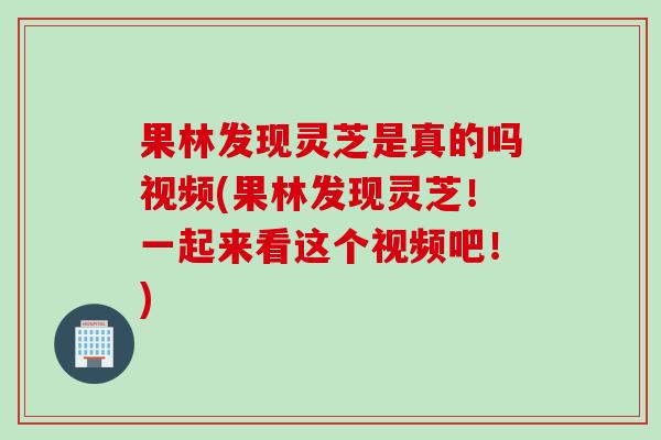 果林发现灵芝是真的吗视频(果林发现灵芝！一起来看这个视频吧！)