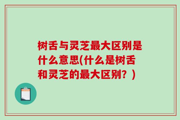 树舌与灵芝最大区别是什么意思(什么是树舌和灵芝的最大区别？)