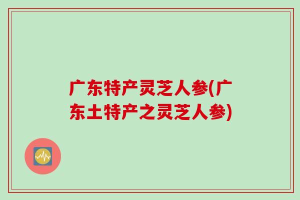 广东特产灵芝人参(广东土特产之灵芝人参)