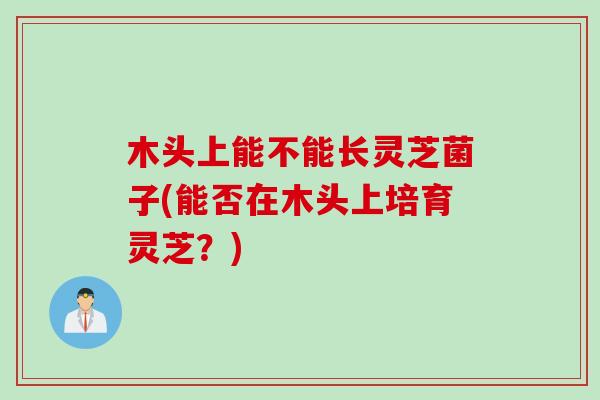 木头上能不能长灵芝菌子(能否在木头上培育灵芝？)