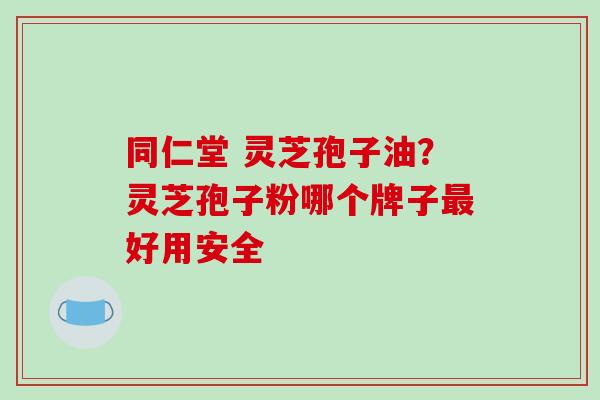 同仁堂 灵芝孢子油？灵芝孢子粉哪个牌子好用安全