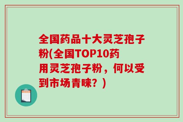 全国药品十大灵芝孢子粉(全国TOP10药用灵芝孢子粉，何以受到市场青睐？)