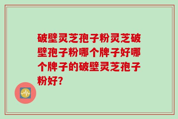 破壁灵芝孢子粉灵芝破壁孢子粉哪个牌子好哪个牌子的破壁灵芝孢子粉好？