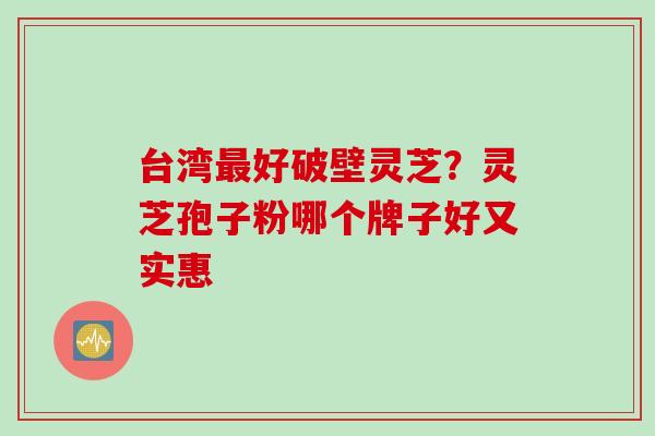 台湾最好破壁灵芝？灵芝孢子粉哪个牌子好又实惠