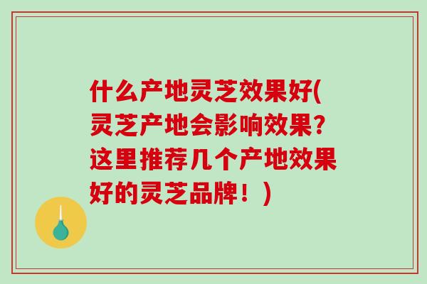什么产地灵芝效果好(灵芝产地会影响效果？这里推荐几个产地效果好的灵芝品牌！)