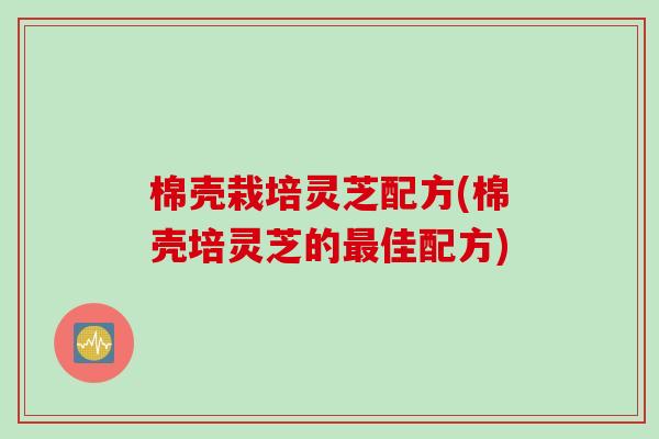 棉壳栽培灵芝配方(棉壳培灵芝的最佳配方)
