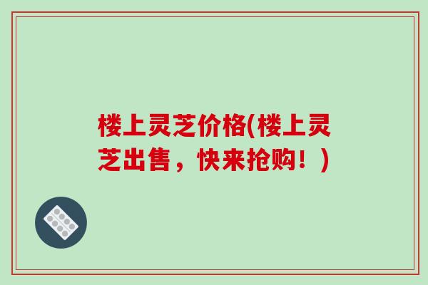 楼上灵芝价格(楼上灵芝出售，快来抢购！)