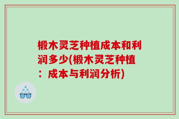 椴木灵芝种植成本和利润多少(椴木灵芝种植：成本与利润分析)