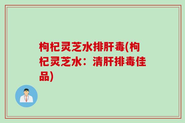 枸杞灵芝水排肝毒(枸杞灵芝水：清肝排毒佳品)