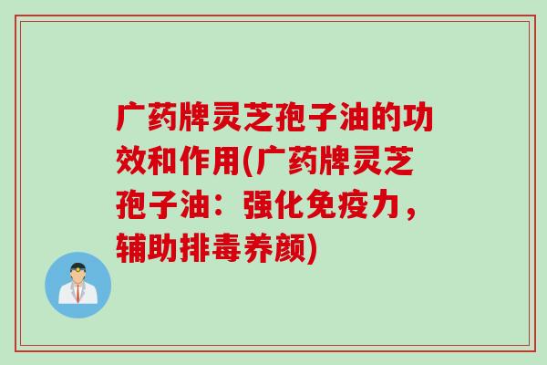 广药牌灵芝孢子油的功效和作用(广药牌灵芝孢子油：强化免疫力，辅助排毒养颜)