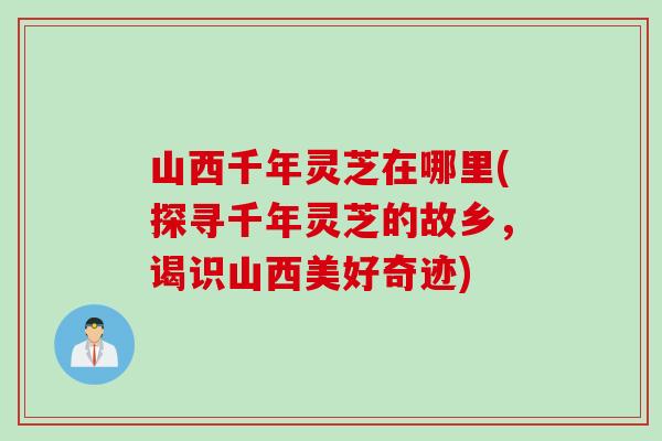 山西千年灵芝在哪里(探寻千年灵芝的故乡，谒识山西美好奇迹)
