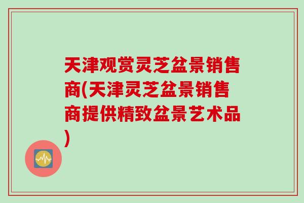 天津观赏灵芝盆景销售商(天津灵芝盆景销售商提供精致盆景艺术品)