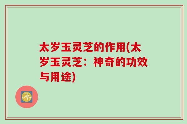 太岁玉灵芝的作用(太岁玉灵芝：神奇的功效与用途)