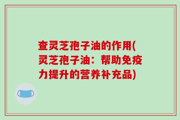 查灵芝孢子油的作用(灵芝孢子油：帮助免疫力提升的营养补充品)