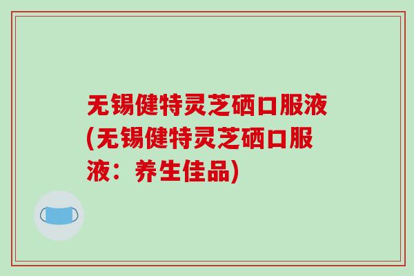 无锡健特灵芝硒口服液(无锡健特灵芝硒口服液：养生佳品)