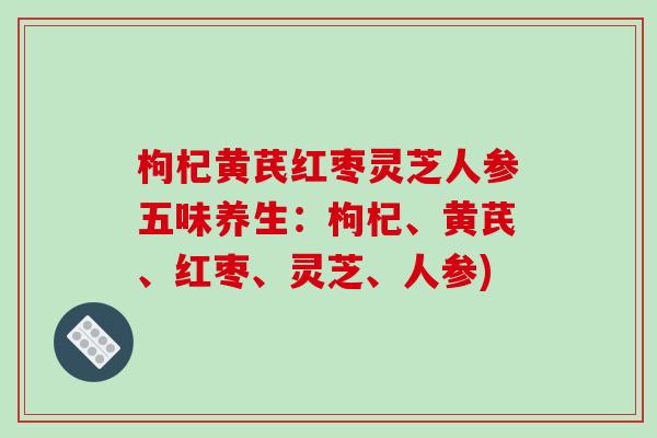 枸杞黄芪红枣灵芝人参五味养生：枸杞、黄芪、红枣、灵芝、人参)