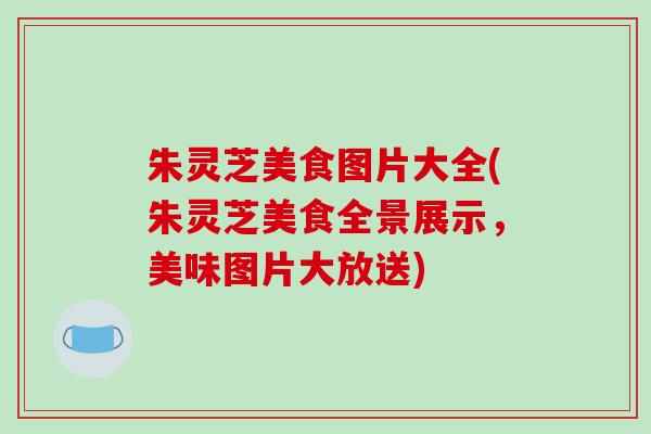 朱灵芝美食图片大全(朱灵芝美食全景展示，美味图片大放送)