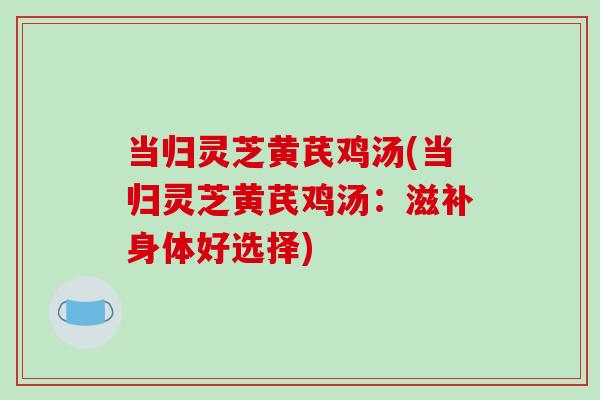 当归灵芝黄芪鸡汤(当归灵芝黄芪鸡汤：滋补身体好选择)