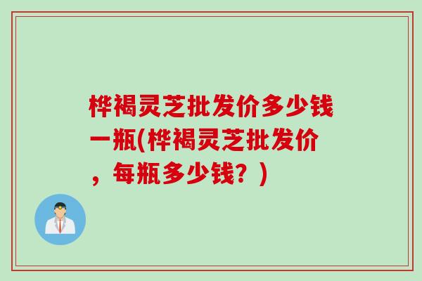 桦褐灵芝批发价多少钱一瓶(桦褐灵芝批发价，每瓶多少钱？)