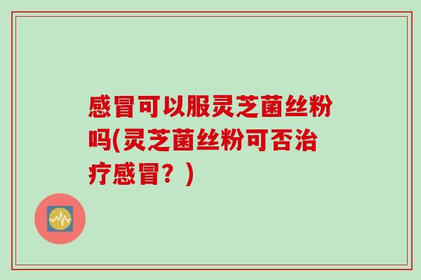 感冒可以服灵芝菌丝粉吗(灵芝菌丝粉可否治疗感冒？)