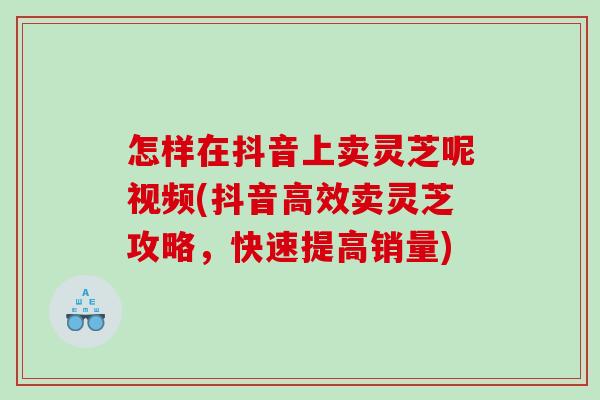 怎样在抖音上卖灵芝呢视频(抖音高效卖灵芝攻略，快速提高销量)