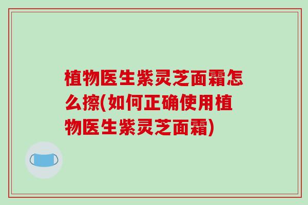 植物医生紫灵芝面霜怎么擦(如何正确使用植物医生紫灵芝面霜)