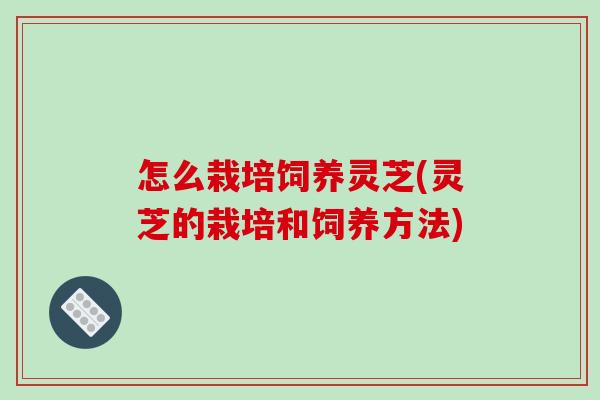 怎么栽培饲养灵芝(灵芝的栽培和饲养方法)