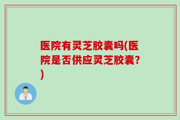 医院有灵芝胶囊吗(医院是否供应灵芝胶囊？)