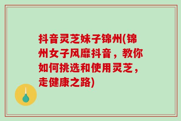 抖音灵芝妹子锦州(锦州女子风靡抖音，教你如何挑选和使用灵芝，走健康之路)