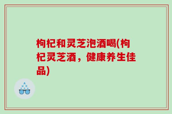 枸杞和灵芝泡酒喝(枸杞灵芝酒，健康养生佳品)