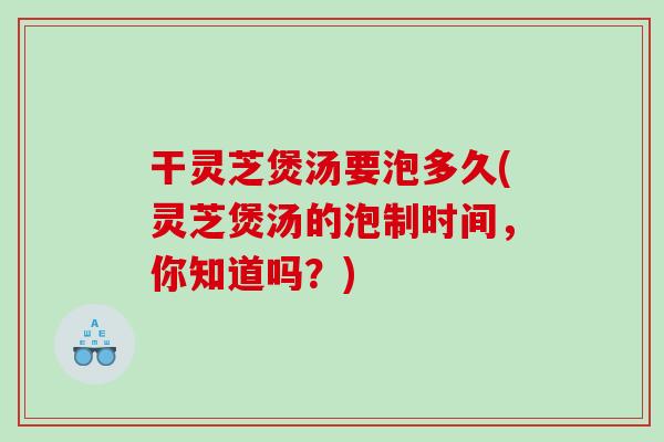 干灵芝煲汤要泡多久(灵芝煲汤的泡制时间，你知道吗？)