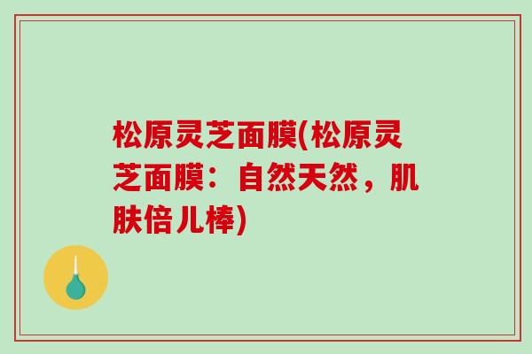 松原灵芝面膜(松原灵芝面膜：自然天然，肌肤倍儿棒)